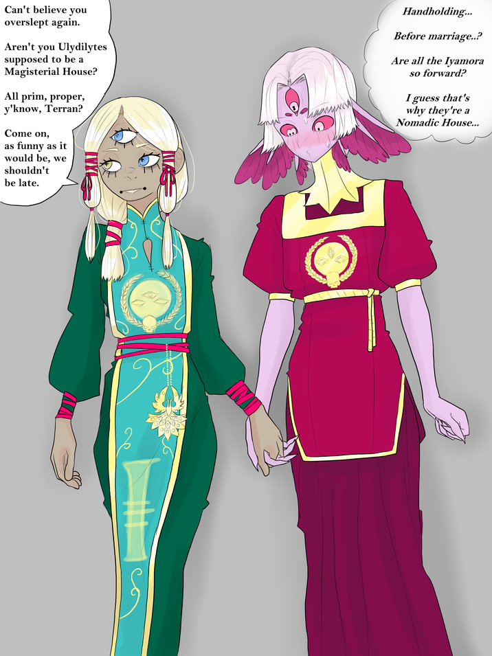 Can't believe you overslept again. Aren't you Ulydilytes supposed to be a Magisterial House? All prim, proper, y'know, Terran? Come on, as funny as it would be, we shouldn't be late. Handholding... Before marriage..? Are all the Iyamora so forward? I guess that's why they're a Nomadic House...