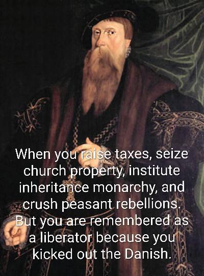 000 When you raise taxes, seize church property, institute inheritance monarchy, and crush peasant rebellions. But you are remembered as a liberator because you kicked out the Danish.