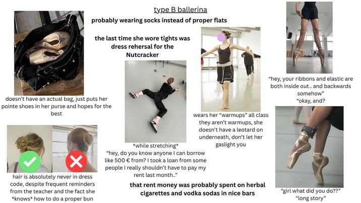 type B ballerina probably wearing socks instead of proper flats the last time she wore tights was dress rehersal for the Nutcracker doesn't have an actual bag, just puts her pointe shoes in her purse and hopes for the best ✓ hair is absolutely never in dress code, despite frequent reminders from the teacher and the fact she *knows how to do a proper bun *while stretching* wears her "warmups" all class they aren't warmups, she doesn't have a leotard on underneath, don't let her gaslight you "hey, do you know anyone I can borrow like 500 € from? I took a loan from some people I really shouldn't have to pay my rent last month.." that rent money was probably spent on herbal cigarettes and vodka sodas in nice bars "hey, your ribbons and elastic are both inside out.. and backwards somehow" "okay, and? "girl what did you do??" "long story"