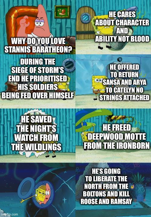 WHY DO YOU LOVE STANNIS BARATHEON? DURING THE SIEGE OF STORM'S END HE PRIORITISED HIS SOLDIERS BEING FED OVER HIMSELF HE SAVED THE NIGHT'S WATCH FROM THE WILDLINGS HE CARES ABOUT CHARACTER AND ABILITY NOT BLOOD HE OFFERED TO RETURN SANSA AND ARYA TO CATELYN NO STRINGS ATTACHED HE FREED DEEPWOOD MOTTE FROM THE IRONBORN Imgflip.com HE'S GOING TO LIBERATE THE NORTH FROM THE BOLTONS AND KILL ROOSE AND RAMSAY
