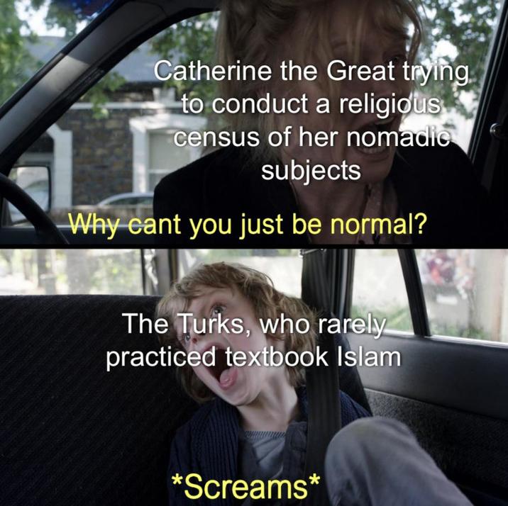 Catherine the Great trying to conduct a religious census of her nomadic subjects Why cant you just be normal? The Turks, who rarely practiced textbook Islam *Screams*