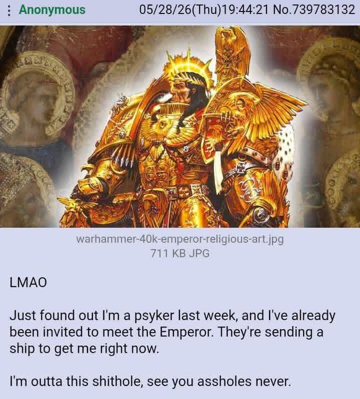 Anonymous 05/28/26(Thu)19:44:21 No.739783132 warhammer-40k-emperor-religious-art.jpg 711 KB JPG 002 LMAO Just found out I'm a psyker last week, and I've already been invited to meet the Emperor. They're sending a ship to get me right now. I'm outta this s-------, see you assholes never.