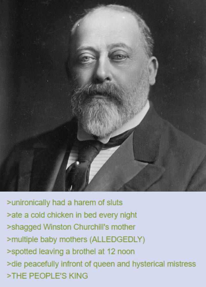 >unironically had a harem of sluts >ate a cold chicken in bed every night >shagged Winston Churchill's mother >multiple baby mothers (ALLEDGEDLY) >spotted leaving a brothel at 12 noon >die peacefully infront of queen and hysterical mistress >THE PEOPLE'S KING