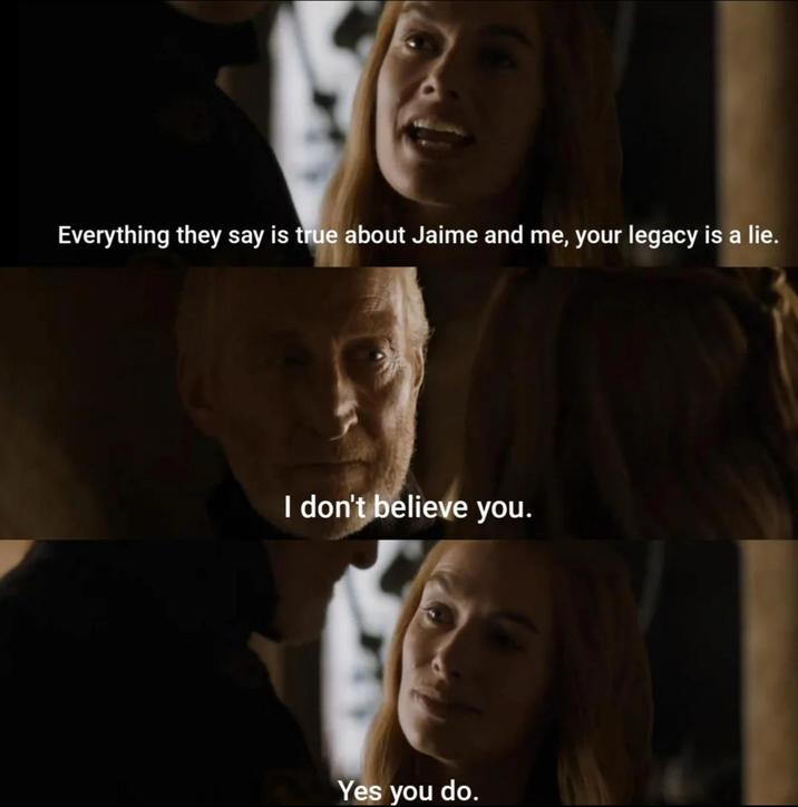 Everything they say is true about Jaime and me, your legacy is a lie. I don't believe you. Yes you do.