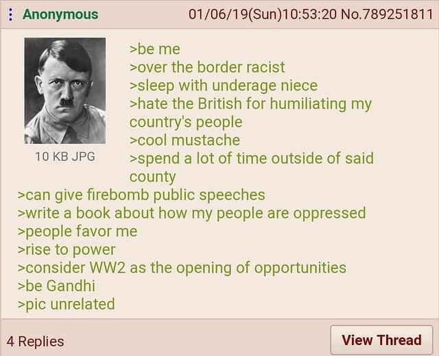 Anonymous 10 KB JPG >be me 01/06/19(Sun)10:53:20 No.789251811 >over the border racist >sleep with underage niece >hate the British for humiliating my country's people >cool mustache >spend a lot of time outside of said county >can give firebomb public speeches >write a book about how my people are oppressed >people favor me >rise to power >consider WW2 as the opening of opportunities >be Gandhi >pic unrelated 4 Replies View Thread