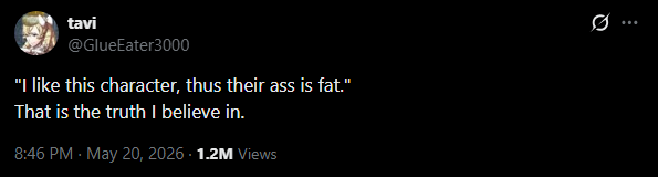 tavi @GlueEater3000 "I like this character, thus their ass is fat." That is the truth I believe in. 8:46 PM - May 20, 2026 + 1.2M Views