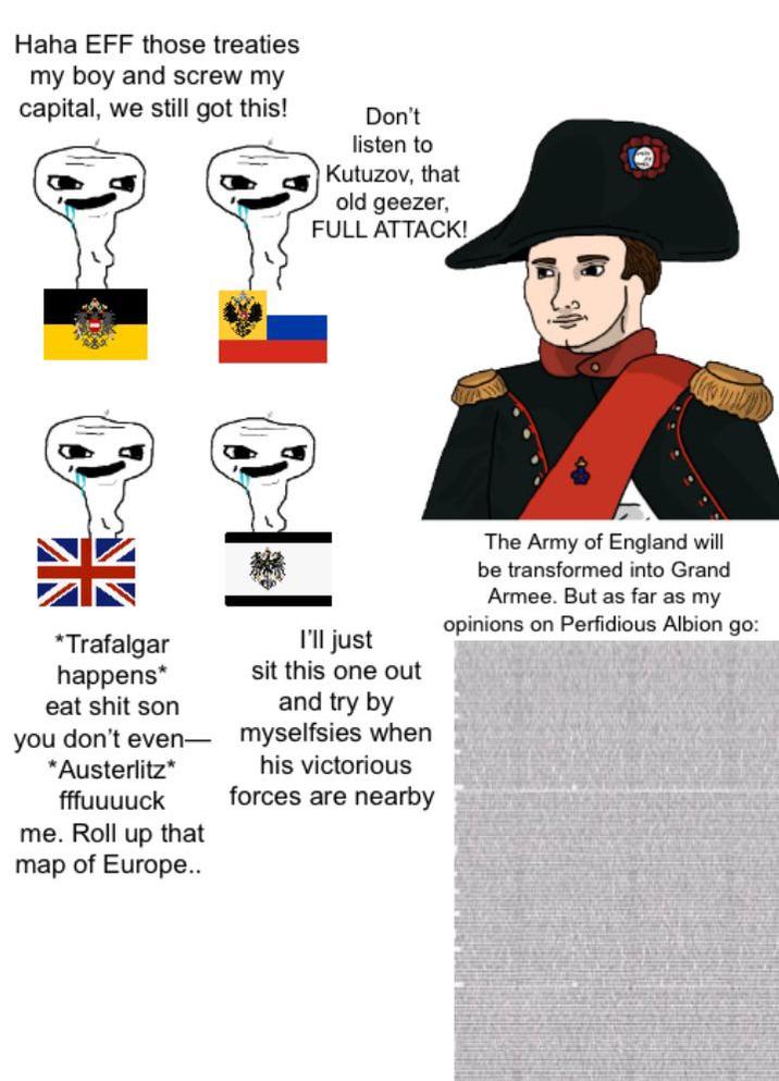 Haha EFF those treaties my boy and screw my capital, we still got this! Don't listen to Kutuzov, that old geezer, FULL ATTACK! *Trafalgar happens* eat s--- son you don't even *Austerlitz⭑ fffuuuuck me. Roll up that map of Europe.. I'll just sit this one out and try by myselfsies when his victorious forces are nearby The Army of England will be transformed into Grand Armee. But as far as my opinions on Perfidious Albion go: