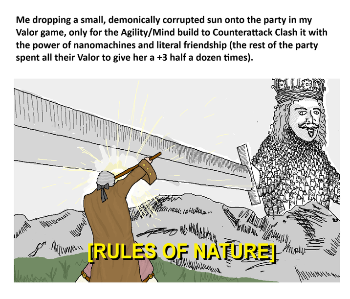 Me dropping a small, demonically corrupted sun onto the party in my Valor game, only for the Agility/Mind build to Counterattack Clash it with the power of nanomachines and literal friendship (the rest of the party spent all their Valor to give her a +3 half a dozen times). 11111111701211 po [RULES OF NATURE] Halaller Manson