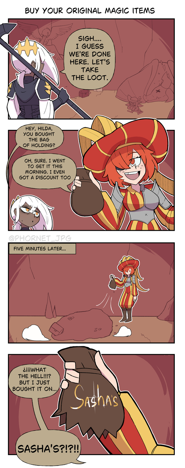 BUY YOUR ORIGINAL MAGIC ITEMS HEY, HILDA, YOU BOUGHT THE BAG OF HOLDING? OH, SURE. I WENT TO GET IT THIS MORNING. I EVEN GOT A DISCOUNT TOO @PHORNET_JPG FIVE MINUTES LATER... до SIGH.... I GUESS WE'RE DONE HERE. LET'S TAKE THE LOOT. до ¿¡¡¡WHAT THE HELL!!!? BUT I JUST BOUGHT IT ON... ASHA'S SASHA'S?!?!! 0 0 у