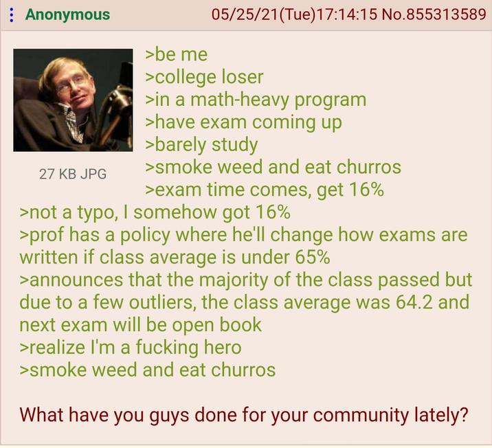 : Anonymous 27 KB JPG >be me 05/25/21(Tue)17:14:15 No.855313589 >college loser >in a math-heavy program >have exam coming up >barely study >smoke weed and eat churros >exam time comes, get 16% >not a typo, I somehow got 16% >prof has a policy where he'll change how exams are written if class average is under 65% >announces that the majority of the class passed but due to a few outliers, the class average was 64.2 and next exam will be open book >realize I'm a f------ hero >smoke weed and eat churros What have you guys done for your community lately?
