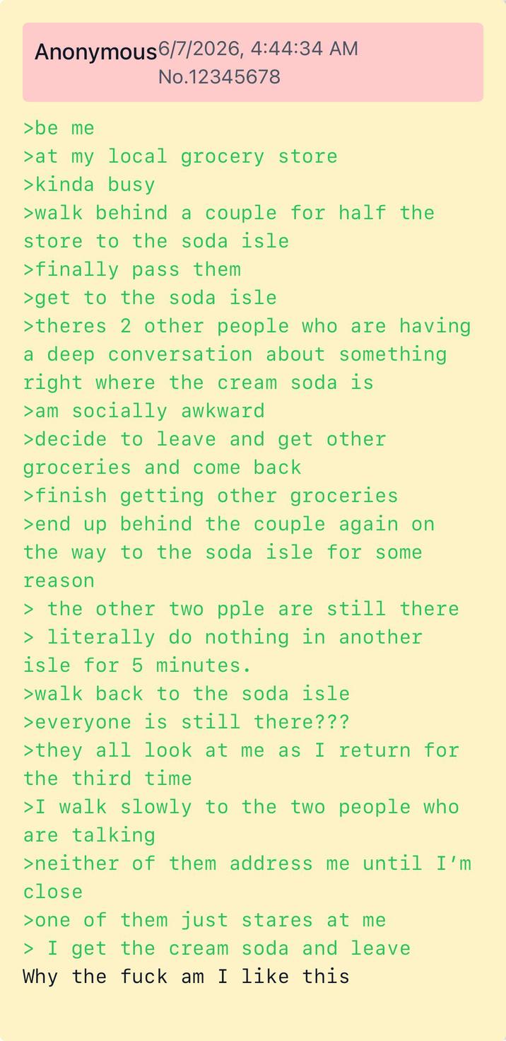 Anonymous 6/7/2026, 4:44:34 AM No.12345678 >be me >at my local grocery store >kinda busy >walk behind a couple for half the store to the soda isle >finally pass them >get to the soda isle >theres 2 other people who are having a deep conversation about something right where the cream soda is >am socially awkward >decide to leave and get other groceries and come back >finish getting other groceries >end up behind the couple again on the way to the soda isle for some reason > the other two pple are still there > literally do nothing in another isle for 5 minutes. >walk back to the soda isle >everyone is still there??? >they all look at me as I return for the third time >I walk slowly to the two people who are talking >neither of them address me until I'm close >one of them just stares at me > I get the cream soda and leave Why the f--- am I like this