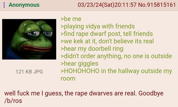 : Anonymous 121 KB JPG 03/23/24(Sat)20:11:57 No.915815161 >be me >playing vidya with friends >find r--- dwarf post, tell friends >we kek at it, don't believe its real >hear my doorbell ring >didn't order anything, no one is outside >hear giggles >HOHOHOHO in the hallway outside my room well f--- me I guess, the r--- dwarves are real. Goodbye /b/ros