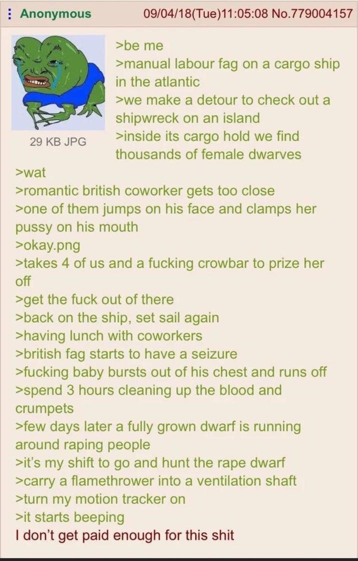 Anonymous 29 KB JPG 09/04/18(Tue)11:05:08 No.779004157 >be me >manual labour f-- on a cargo ship in the atlantic >we make a detour to check out a shipwreck on an island >inside its cargo hold we find thousands of female dwarves >wat >romantic british coworker gets too close >one of them jumps on his face and clamps her p---- on his mouth >okay.png >takes 4 of us and a f------ crowbar to prize her off >get the f--- out of there. >back on the ship, set sail again >having lunch with coworkers > british f-- starts to have a seizure >f------ baby bursts out of his chest and runs off >spend 3 hours cleaning up the blood and crumpets >few days later a fully grown dwarf is running around r----- people >it's my shift to go and hunt the r--- dwarf >carry a flamethrower into a ventilation shaft >turn my motion tracker on >it starts beeping I don't get paid enough for this s---