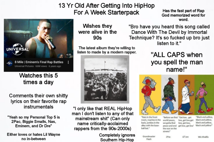 UNIVERSAL 13 Yr Old After Getting Into HipHop For A Week Starterpack 6:35 Wishes they were alive in the 90s Has the fast part of Rap God memorized word for word. "Bro have you heard this song called Dance With The Devil by Immortal Technique? It's so f----- up bro just listen to it." The latest album they're willing to listen to made by a modern rapper. "ALL CAPS when you spell the man name!" UNIVERSAL 8 Mile | Eminem's Final Rap Battles Universal Pictures 66M views 6 years ago Watches this 5 times a day Comments their own s----- lyrics on their favorite rap instrumentals "Yeah so my Personal Top 5 is 2Pac, Biggie Smalls, Nas, Eminem, and Dr Dre" Either loves or hates Lil Wayne no in-between "I only like that REAL HipHop man I don't listen to any of that mainstream s---" (Can only name critically-acclaimed rappers from the 90s-2000s) Completely ignores Southern Hip-Hop "Rats in the front room, roaches in the back, junkies in the alley with the base- ball bat." "Before we find "Get low.. get world peace, we gotta find peace and end the war on the streets" low, get low,get low, get low, get low, get low' "Black and yellow, black and yellow, black and yellow, 'black and yellow" Grandmaster Flash 2Pac Lil' Jon Wiz Khalifa