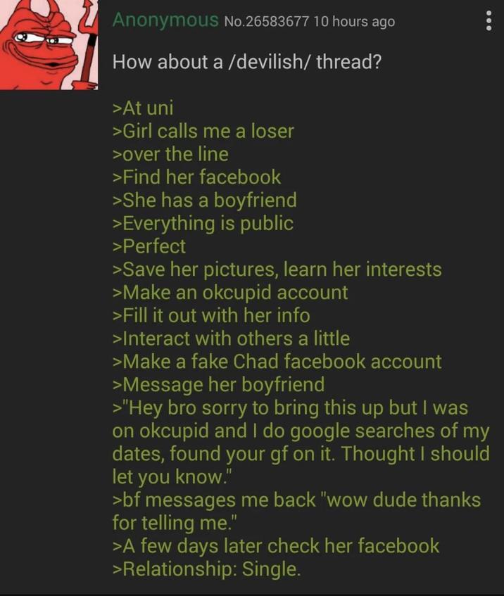Anonymous No.26583677 10 hours ago How about a /devilish/thread? >At uni >Girl calls me a loser >over the line >Find her facebook >She has a boyfriend >Everything is public >Perfect >Save her pictures, learn her interests >Make an okcupid account >Fill it out with her info >Interact with others a little >Make a fake Chad facebook account >Message her boyfriend >"Hey bro sorry to bring this up but I was on okcupid and I do google searches of my dates, found your gf on it. Thought I should let you know." >bf messages me back "wow dude thanks for telling me." >A few days later check her facebook >Relationship: Single.