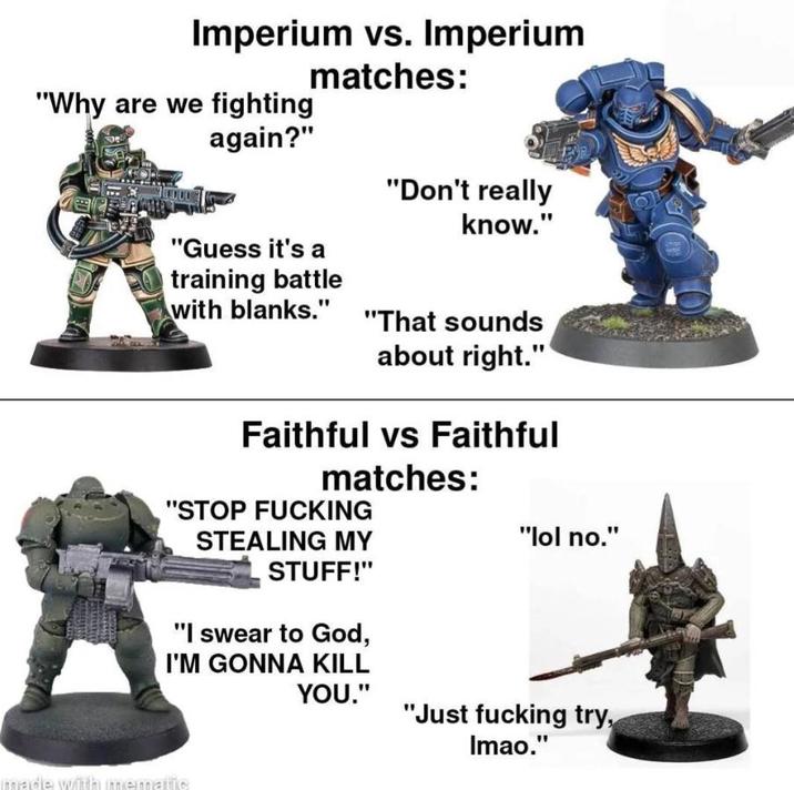Imperium vs. Imperium "Why are we fighting again?" matches: "Don't really know." "Guess it's a training battle with blanks." "That sounds about right." Faithful vs Faithful matches: "STOP F------ STEALING MY "lol no." STUFF!" "I swear to God, I'M GONNA KILL YOU." "Just f------ try, Imao." made with mematic