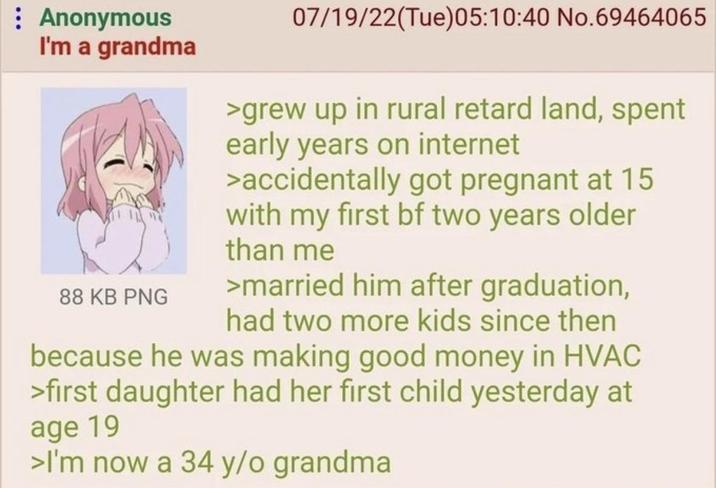 Anonymous I'm a grandma 88 KB PNG 07/19/22(Tue)05:10:40 No.69464065 >grew up in rural retard land, spent early years on internet >accidentally got pregnant at 15 with my first bf two years older than me >married him after graduation, had two more kids since then because he was making good money in HVAC >first daughter had her first child yesterday at age 19 >I'm now a 34 y/o grandma