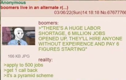 Anonymous boomers live in an alternate r(...) 166 KB JPG 03/06/22(Sun)14:18:18 No.67677766 boomers: >"THERE'S A HUGE LABOR SHORTAGE, 6 MILLION JOBS OPENED UP, THEY'LL HIRE ANYONE WITHOUT EXPEIRENCE AND PAY 6 FIGURES STARTING" reality: >apply to 500 jobs >get 1 call back >it's a pyramid scheme