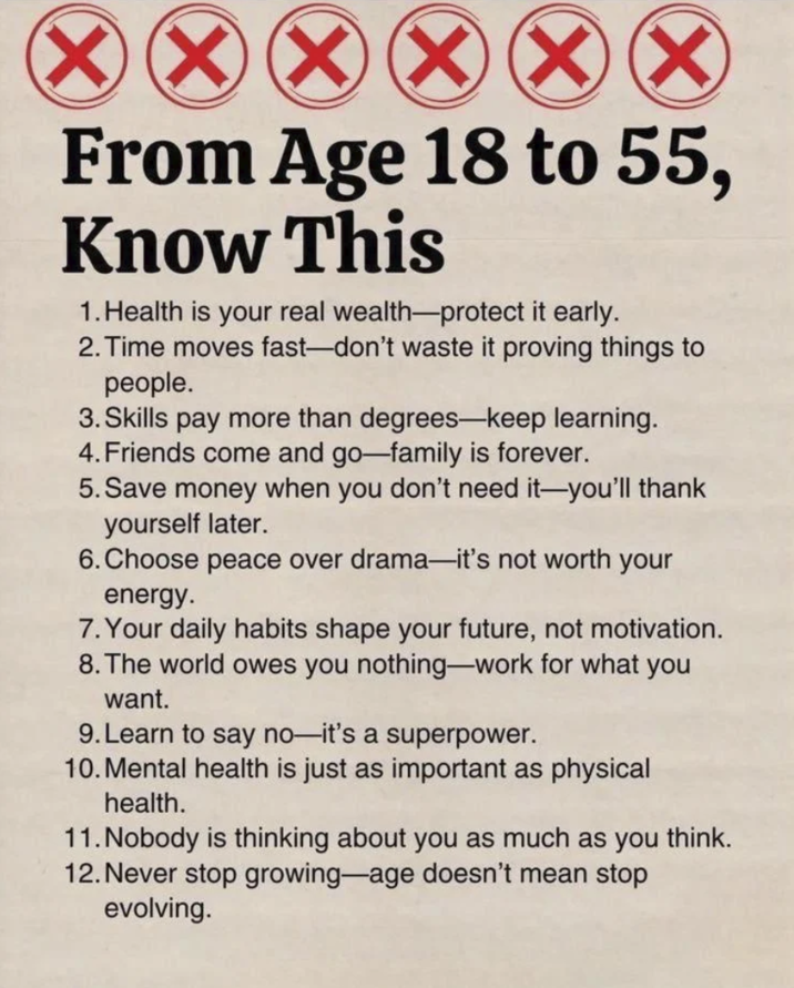 XXXX From Age 18 to 55, Know This 1. Health is your real wealth-protect it early. 2. Time moves fast-don't waste it proving things to people. 3. Skills pay more than degrees-keep learning. 4. Friends come and go-family is forever. 5. Save money when you don't need it-you'll thank yourself later. 6. Choose peace over drama-it's not worth your energy. 7. Your daily habits shape your future, not motivation. 8. The world owes you nothing-work for what you want. 9. Learn to say no-it's a superpower. 10. Mental health is just as important as physical health. 11. Nobody is thinking about you as much as you think. 12. Never stop growing-age doesn't mean stop evolving.