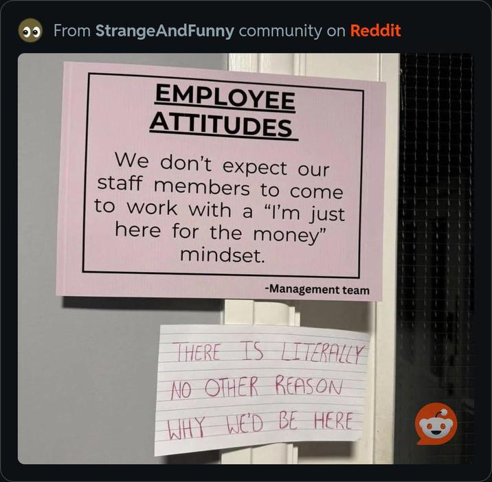 From StrangeAndFunny community on Reddit EMPLOYEE ATTITUDES We don't expect our staff members to come to work with a "I'm just here for the money" mindset. -Management team THERE IS LITERALLY NO OTHER REASON WHY WE'D BE HERE