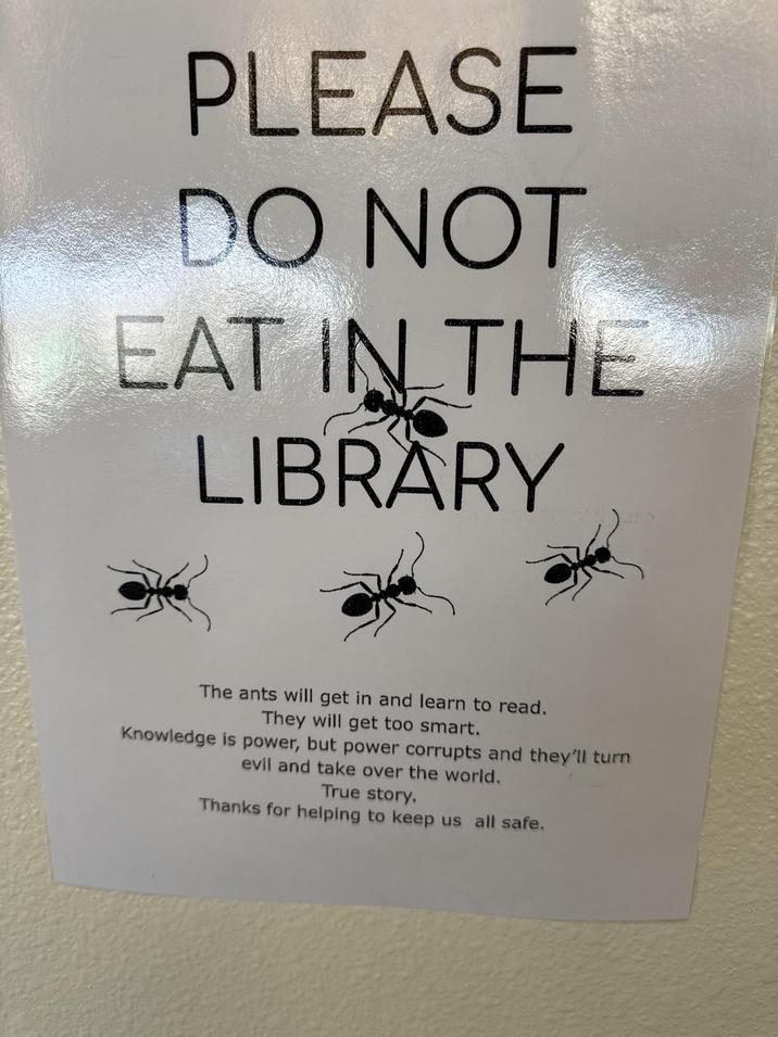 PLEASE DO NOT EAT IN THE LIBRARY The ants will get in and learn to read. They will get too smart. Knowledge is power, but power corrupts and they'll turn evil and take over the world. True story. Thanks for helping to keep us all safe.