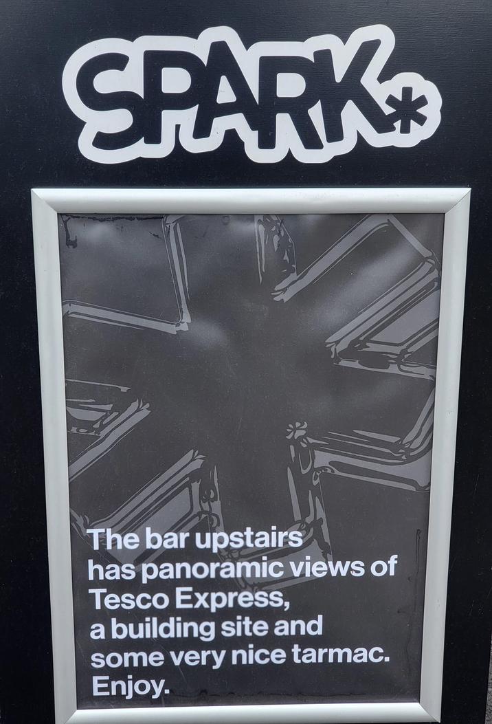 SPARK The bar upstairs has panoramic views of Tesco Express, a building site and some very nice tarmac. Enjoy.