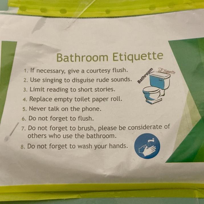 Bathroom Etiquette 1. If necessary, give a courtesy flush. 2. Use singing to disguise rude sounds. 3. Limit reading to short stories. 4. Replace empty toilet paper roll. 5. Never talk on the phone. 6. Do not forget to flush. Bathroom Etiquette 7. Do not forget to brush, please be considerate of others who use the bathroom. 8. Do not forget to wash your hands.