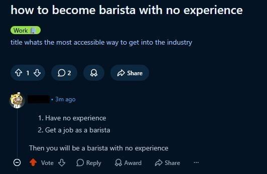 how to become barista with no experience Work 1. title whats the most accessible way to get into the industry 13 02 Share • 3m ago 1. Have no experience 2. Get a job as a barista Then you will be a barista with no experience Vote Reply Award Share