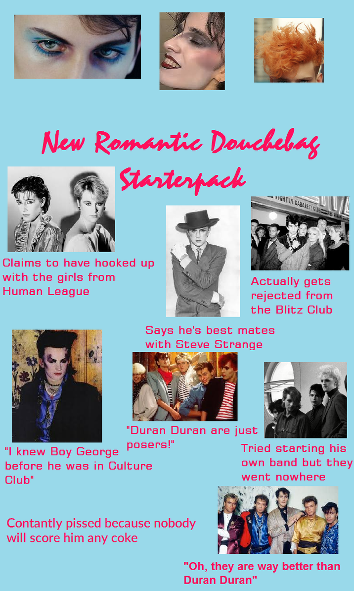 New Romantic Douchebag Starterpack Claims to have hooked up with the girls from Human League NIGHTLY CABARET/CUSTA Actually gets rejected from the Blitz Club Says he's best mates with Steve Strange "Duran Duran are just "I knew Boy George posers!" Tried starting his before he was in Culture Club" own band but they went nowhere Contantly p----- because nobody will score him any coke "Oh, they are way better than Duran Duran"