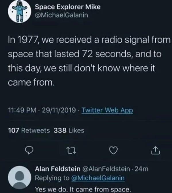 Space Explorer Mike @MichaelGalanin In 1977, we received a radio signal from space that lasted 72 seconds, and to this day, we still don't know where it came from. 11:49 PM - 29/11/2019 Twitter Web App 107 Retweets 338 Likes 27 Alan Feldstein @Alan Feldstein - 24m Replying to @MichaelGalanin Yes we do. It came from space.