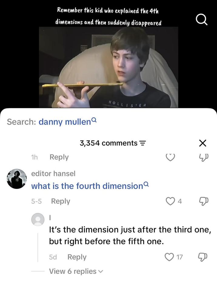 Remember this kid who explained the 4th dimensions and then suddenly disappeared Q Search: danny mullen 1h Reply editor hansel HOLLISTER 3,354 comments = what is the fourth dimension 5-5 Reply × 3 It's the dimension just after the third one, but right before the fifth one. 5d Reply View 6 replies ✓ 17 Д