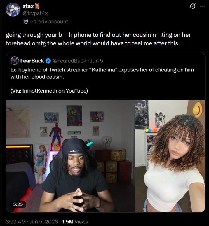 stax @trvpst4x Parody account going through your bh phone to find out her cousin nting on her forehead omfg the whole world would have to feel me after this FearBuck @FearedBuck. Jun 5 Ex-boyfriend of Twitch streamer "Kathelina" exposes her of cheating on him with her blood cousin. (Via: ImnotKenneth on YouTube) 5:25 GOON CAVE 3:23 AM Jun 5, 2026 1.5M Views