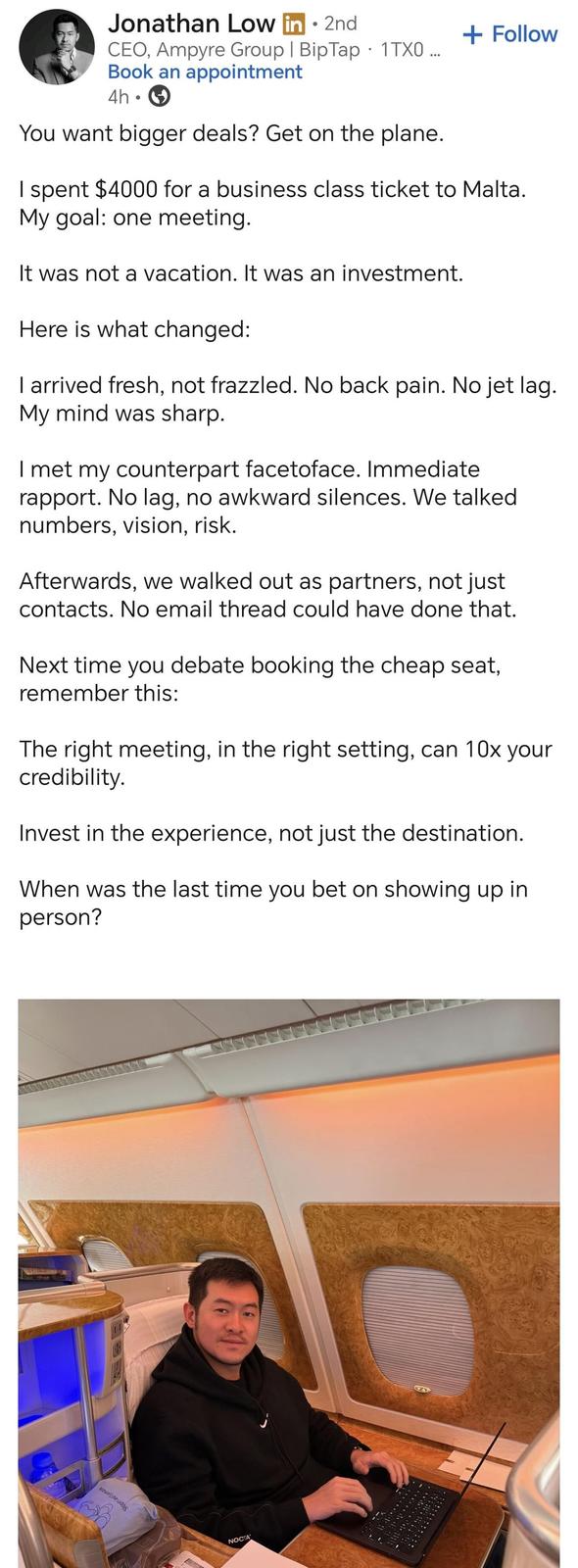 Jonathan Low in ⚫ 2nd . . CEO, Ampyre Group | BipTap 1TXO... Book an appointment 4h • You want bigger deals? Get on the plane. + Follow I spent $4000 for a business class ticket to Malta. My goal: one meeting. It was not a vacation. It was an investment. Here is what changed: I arrived fresh, not frazzled. No back pain. No jet lag. My mind was sharp. I met my counterpart facetoface. Immediate rapport. No lag, no awkward silences. We talked numbers, vision, risk. Afterwards, we walked out as partners, not just contacts. No email thread could have done that. Next time you debate booking the cheap seat, remember this: The right meeting, in the right setting, can 10x your credibility. Invest in the experience, not just the destination. When was the last time you bet on showing up in person? NOCTA