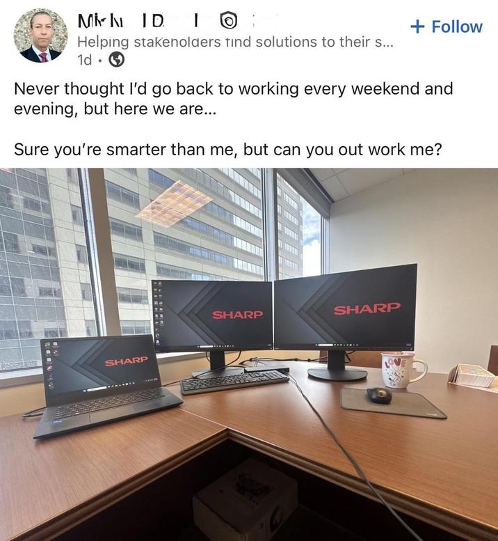 MID IO Helping stakenolders tind solutions to their s... 1d + Follow Never thought I'd go back to working every weekend and evening, but here we are... Sure you're smarter than me, but can you out work me? SHARP SHARP SHARP