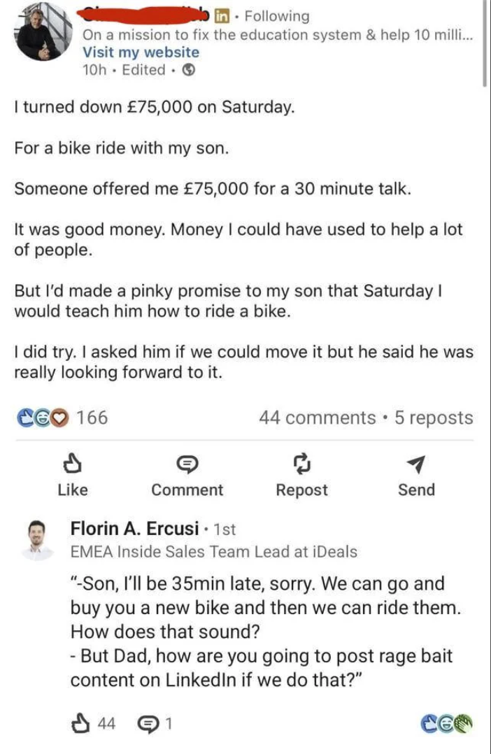 in Following On a mission to fix the education system & help 10 milli... Visit my website 10h Edited ③ I turned down £75,000 on Saturday. For a bike ride with my son. Someone offered me £75,000 for a 30 minute talk. It was good money. Money I could have used to help a lot of people. But I'd made a pinky promise to my son that Saturday I would teach him how to ride a bike. I did try. I asked him if we could move it but he said he was really looking forward to it. CEO 166 Like Comment 44 comments ⚫ 5 reposts ៨ Repost Send Florin A. Ercusi • 1st EMEA Inside Sales Team Lead at iDeals "-Son, I'll be 35min late, sorry. We can go and buy you a new bike and then we can ride them. How does that sound? - But Dad, how are you going to post rage bait content on LinkedIn if we do that?" 44 1