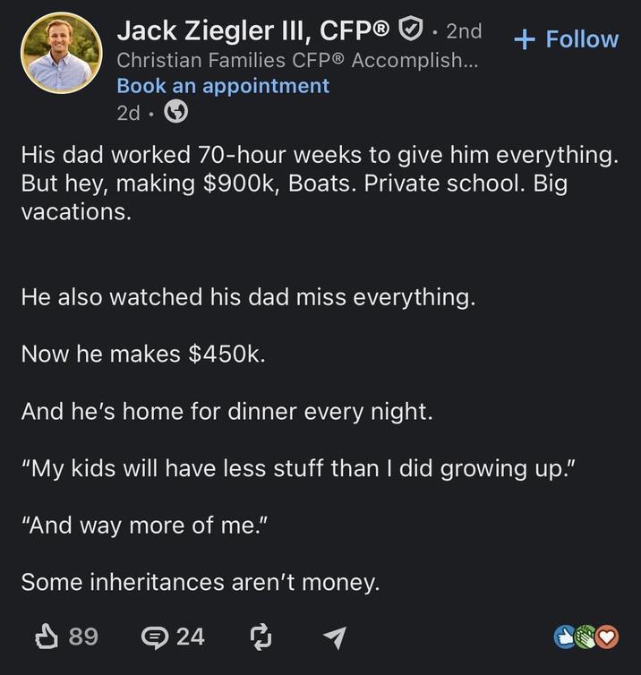 Jack Ziegler III, CFP® . 2nd Christian Families CFP® Accomplish... Book an appointment 2d + Follow His dad worked 70-hour weeks to give him everything. But hey, making $900k, Boats. Private school. Big vacations. He also watched his dad miss everything. Now he makes $450k. And he's home for dinner every night. "My kids will have less stuff than I did growing up." "And way more of me." Some inheritances aren't money. ↓ 89 24 ៨