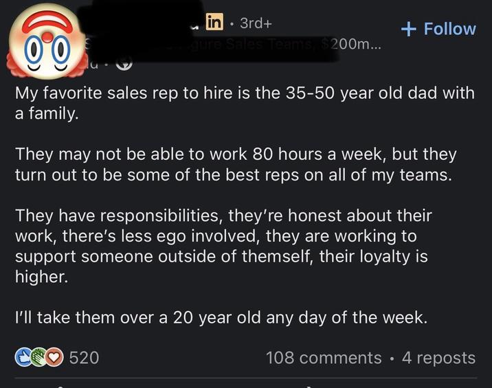 in • 3rd+ + Follow 00 Shigure Sales Teams, $200m... My favorite sales rep to hire is the 35-50 year old dad with a family. They may not be able to work 80 hours a week, but they turn out to be some of the best reps on all of my teams. They have responsibilities, they're honest about their work, there's less ego involved, they are working to support someone outside of themself, their loyalty is higher. I'll take them over a 20 year old any day of the week. 520 108 comments • 4 reposts