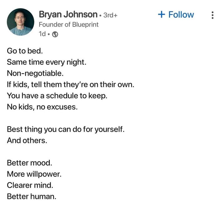 Bryan Johnson • 3rd+ Founder of Blueprint + Follow 1d. Go to bed. Same time every night. Non-negotiable. If kids, tell them they're on their own. You have a schedule to keep. No kids, no excuses. Best thing you can do for yourself. And others. Better mood. More willpower. Clearer mind. Better human.