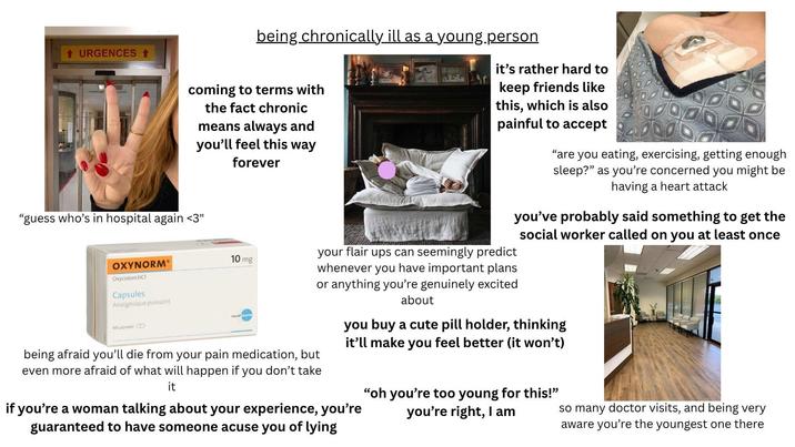 ↑ URGENCES ↑ being chronically ill as a young.person coming to terms with the fact chronic means always and you'll feel this way forever "guess who's in hospital again <3" OXYNORM® Oxycodoni HCI Capsules Analgésique puissant 60 capsules CD 10 mg being afraid you'll die from your pain medication, but even more afraid of what will happen if you don't take it it's rather hard to keep friends like this, which is also painful to accept your flair ups can seemingly predict whenever you have important plans or anything you're genuinely excited about "are you eating, exercising, getting enough sleep?" as you're concerned you might be having a heart attack you've probably said something to get the social worker called on you at least once you buy a cute pill holder, thinking it'll make you feel better (it won't) if you're a woman talking about your experience, you're guaranteed to have someone acuse you of lying "oh you're too young for this!" you're right, I am so many doctor visits, and being very aware you're the youngest one there