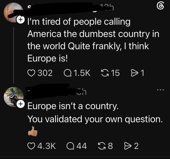 125 + I'm tired of people calling America the dumbest country in the world Quite frankly, I think Europe is! 302 1.5K G15 1 Ch + Europe isn't a country. You validated your own question. 4.3K Q 44 Q44 G8 G8 8 > 2