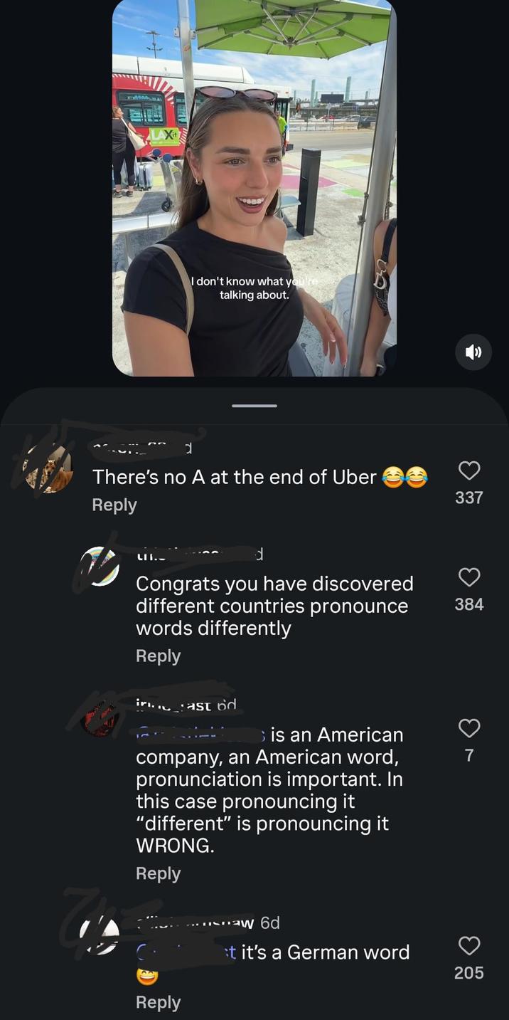LAXI I don't know what you're talking about. There's no A at the end of Uber Reply LII. d Congrats you have discovered different countries pronounce words differently Reply at is an American company, an American word, pronunciation is important. In this case pronouncing it "different" is pronouncing it WRONG. Reply Reply aw 6d t it's a German word 205 33 337 384 7