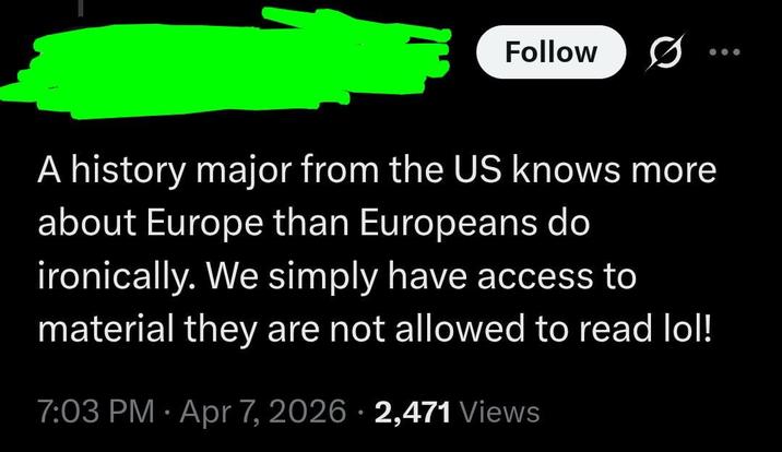 Follow A history major from the US knows more about Europe than Europeans do ironically. We simply have access to material they are not allowed to read lol! 7:03 PM Apr 7, 2026 2,471 Views