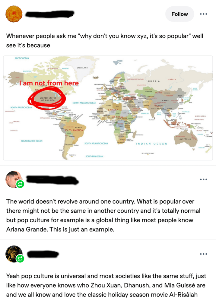 Follow Whenever people ask me "why don't you know xyz, it's so popular" well see it's because ARCTIC OCEAN ARCTIC ARCHIPELAGO GREENLAND BAFFIN BAY BEAUFORT SEA ALASKA KELAND I am not from here NO CANADA SCANDINAVIA SASDEN FINLAND NORTHERN EUROPEAN PLAIN SIBERIA RUSSIA UNITED KINGDOM DENMARK URAL MOUNTAINS UNITED STATES OF AMERICA RELAND NETHERLANDS POLAND BELARUS EUROPE AUSTRALOVA MOLDOVA SWITZERLAND FRANCE AROMAMA CAUCASUS M PENNA MENCAMALY BULGARA BLACK SEA GORGIA KAZAKH STEPPO ΚΑΖΑΚΣΤΑΝ ASIA MONGOLIA NORTH ATLANTIC OCEAN SEA CYPRUS NORTH PACIFIC OCEAN HAAN LANDS's LINELANDS A POLYNESIA BAHAMAS WEST INDES GUATEMALA HONDURAS JAMAICA BELIZE DOMINICAN REP HA CENTRAL AMERICA COSTA RICA PUERTO RICO TRINDAD AND VENEZUELA PANAMA COLOMBA ECUADOR SURNAM FRENCH GLIANA AMAZONBAN BRAZIL SOUTH AMERICA BOLIVIA SENEGAL GAMA GUINEA SERRA LEONE PARAGUAY PORTUGAL SPAN MOROCCO ALGERIA URA SAHARA EGYPT MAURITANIA MALI SAHARA NIGER CHO BURKINA FASO SUDAN TEA YEMEN ARABIAN SEA EDNOR AP CAMEROON AFRIC, A MRICAN SMALLAND AN EQ GUINEA CONGO GABON CONGO BASIN UGANNA SOMALIA WANDA CONSO BURUNDI TANZANIA ZAMBIA MOZAMBIQUE BOTSWANA MADAGASCAR UKISTAN KYRGYZSTAN GOBI DESERT CHINA JORDAN KUWAIT SAUDI ARABIA PENNELLA OMAN AN AFGHANISTAN PAKISTAN PLATEAU OF TH PLAIN SOUTH JAPAN NEPAL BHUTAN INDIA BANGLADESH VIETNAM TAIWAN LAOS PHPSEA BENGAL PHILIPPINES 3 SRI LANKA TIMOR-LESTE SOUTH PACIFIC OCEAN CHILE SOUTH ATLANTIC OCEAN ARGENTINA URUGUAY FALKLAND IS SOUTHERN OCEAN ESWATIN LESOTHO SWAZILAND SOUTH AFRICA AUSTRALIA INDIAN OCEAN FRS ANTARCTIC LANDS SEA OF скногок MICRONESIA CAROLINE ISLANDS PAPUA NEW GUINEA SOLOMON IS MELANESIA VANUATU CORAL SEA CALEDONIA ZEALAND TASMAN SEA The world doesn't revolve around one country. What is popular over there might not be the same in another country and it's totally normal but pop culture for example is a global thing like most people know Ariana Grande. This is just an example. Yeah pop culture is universal and most societies like the same stuff, just like how everyone knows who Zhou Xuan, Dhanush, and Mia Guissé are and we all know and love the classic holiday season movie Al-Risâlah
