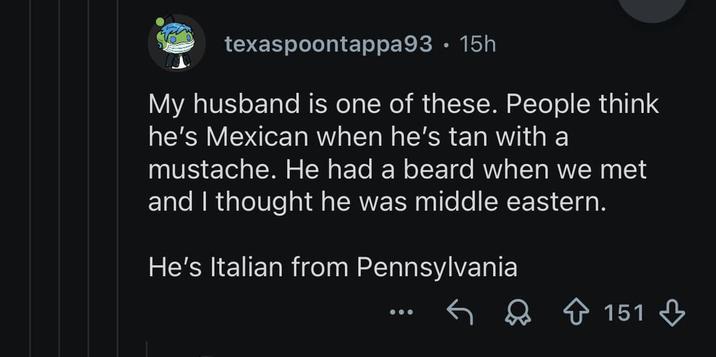 texaspoontappa93 • 15h My husband is one of these. People think he's Mexican when he's tan with a mustache. He had a beard when we met and I thought he was middle eastern. He's Italian from Pennsylvania 151