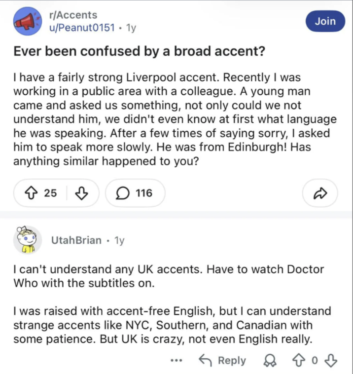 r/Accents u/Peanut0151 • 1y Ever been confused by a broad accent? Join I have a fairly strong Liverpool accent. Recently I was working in a public area with a colleague. A young man came and asked us something, not only could we not understand him, we didn't even know at first what language he was speaking. After a few times of saying sorry, I asked him to speak more slowly. He was from Edinburgh! Has anything similar happened to you? 25 116 D UtahBrian ⚫ 1y • I can't understand any UK accents. Have to watch Doctor Who with the subtitles on. I was raised with accent-free English, but I can understand strange accents like NYC, Southern, and Canadian with some patience. But UK is crazy, not even English really. Reply 2 803