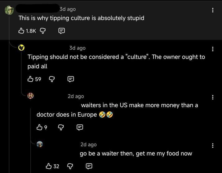 3d ago This is why tipping culture is absolutely stupid 1.8K 3d ago Tipping should not be considered a "culture". The owner ought to paid all 59 2d ago waiters in the US make more money than a doctor does in Europe B9 332 Q 2d ago go be a waiter then, get me my food now