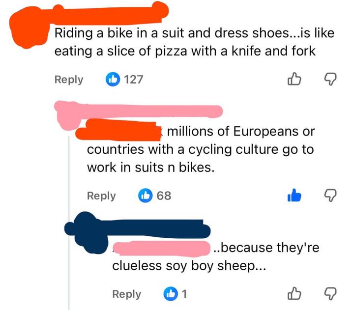 Riding a bike in a suit and dress shoes...is like eating a slice of pizza with a knife and fork Reply 127 millions of Europeans or countries with a cycling culture go to work in suits n bikes. Reply 68 ..because they're clueless soy boy sheep... Reply ib 1 ☑ ☑ B ☑