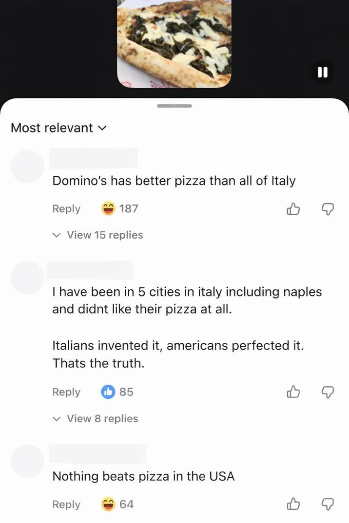 Most relevant ✓ Domino's has better pizza than all of Italy Reply 187 ✓ View 15 replies B I have been in 5 cities in italy including naples and didnt like their pizza at all. Italians invented it, americans perfected it. Thats the truth. Reply 85 ✓ View 8 replies Nothing beats pizza in the USA Reply 64