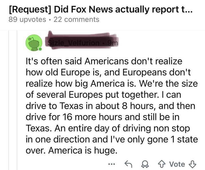 [Request] Did Fox News actually report t... 89 upvotes ⚫ 22 comments Sizle Velfurion - 9m It's often said Americans don't realize how old Europe is, and Europeans don't realize how big America is. We're the size of several Europes put together. I can drive to Texas in about 8 hours, and then drive for 16 more hours and still be in Texas. An entire day of driving non stop in one direction and I've only gone 1 state over. America is huge. Vote