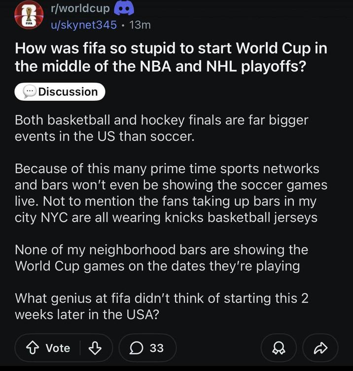 FIFA r/worldcup u/skynet345 • 13m How was fifa so stupid to start World Cup in the middle of the NBA and NHL playoffs? Discussion Both basketball and hockey finals are far bigger events in the US than soccer. Because of this many prime time sports networks and bars won't even be showing the soccer games live. Not to mention the fans taking up bars in my city NYC are all wearing knicks basketball jerseys None of my neighborhood bars are showing the World Cup games on the dates they're playing What genius at fifa didn't think of starting this 2 weeks later in the USA? Vote 33